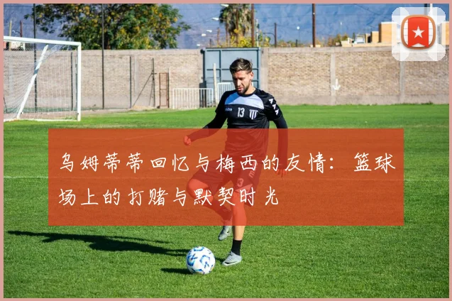 乌姆蒂蒂回忆与梅西的友情：篮球场上的打赌与默契时光