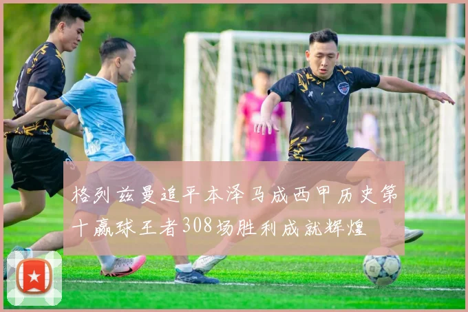格列兹曼追平本泽马成西甲历史第十赢球王者308场胜利成就辉煌