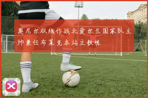 奥尼尔双线作战北爱尔兰国家队主帅兼任布莱克本站主教练