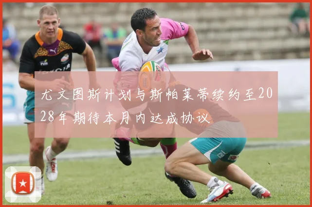 尤文图斯计划与斯帕莱蒂续约至2028年期待本月内达成协议