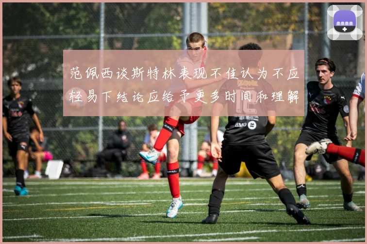范佩西谈斯特林表现不佳认为不应轻易下结论应给予更多时间和理解