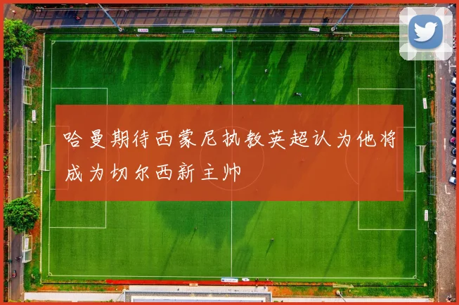 哈曼期待西蒙尼执教英超认为他将成为切尔西新主帅