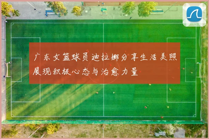 广东女篮球员迪拉娜分享生活美照展现积极心态与治愈力量