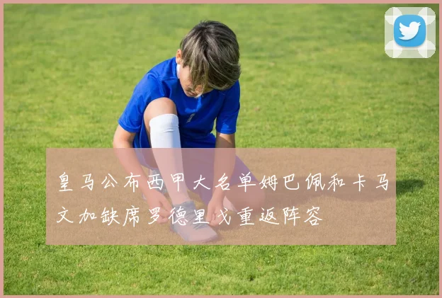 皇马公布西甲大名单姆巴佩和卡马文加缺席罗德里戈重返阵容