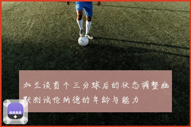 加兰谈首个三分球后的状态调整幽默测试伦纳德的年龄与能力