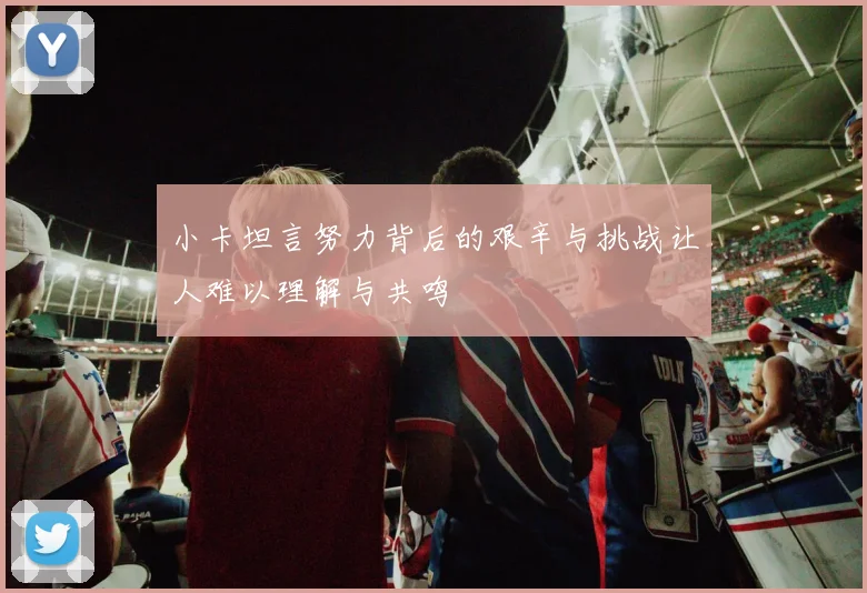 小卡坦言努力背后的艰辛与挑战让人难以理解与共鸣