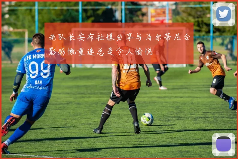 老队长安布社媒分享与马尔蒂尼合影感慨重逢总是令人愉悦