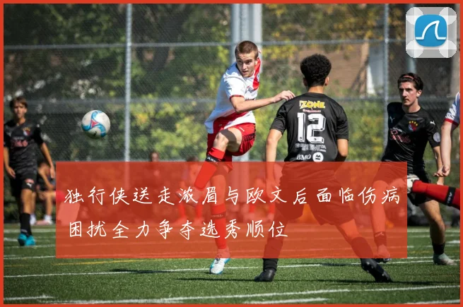 独行侠送走浓眉与欧文后面临伤病困扰全力争夺选秀顺位